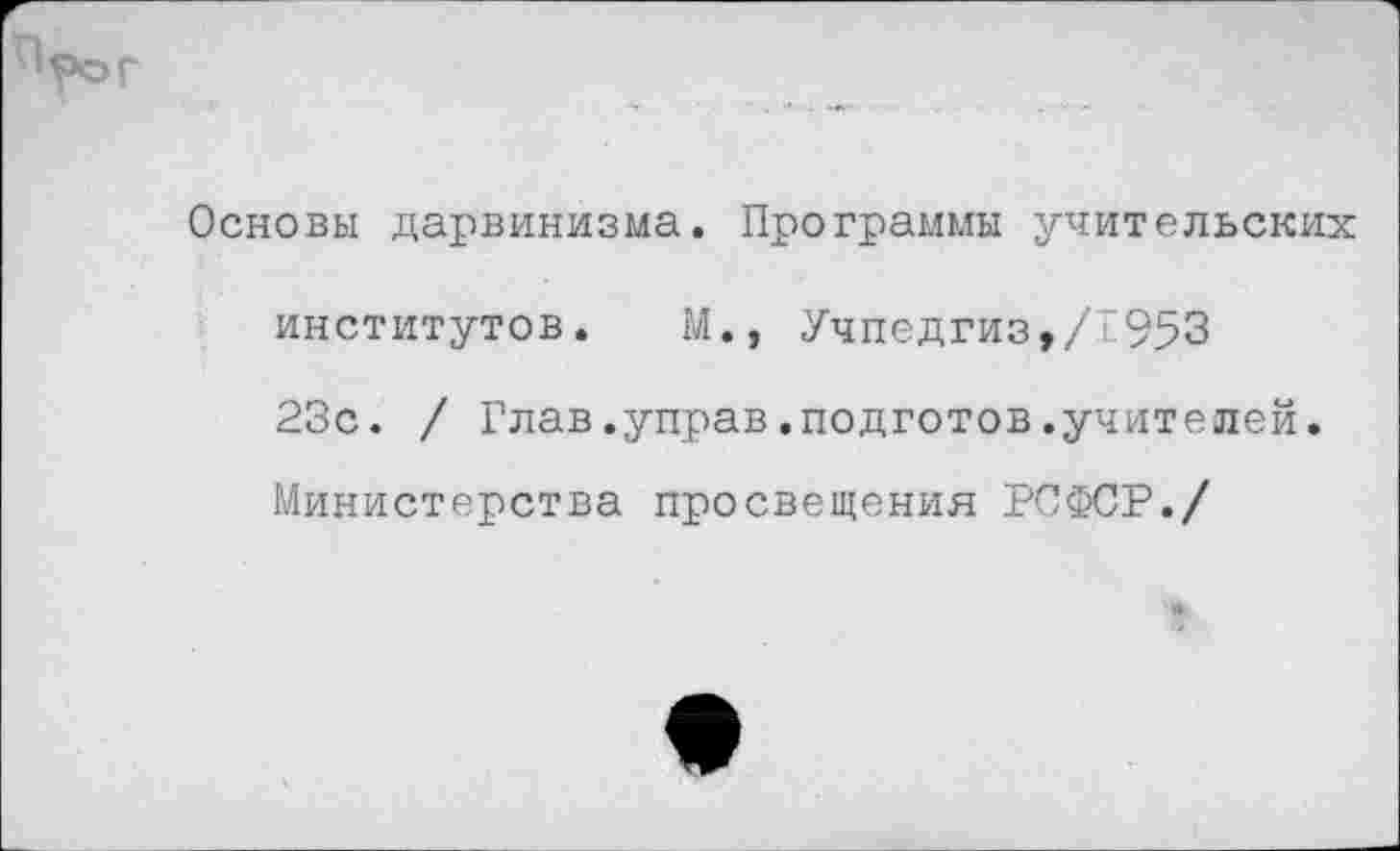 ﻿Основы дарвинизма. Программы учительских
институтов. М., Учпедгиз,/“953
23с. / Глав.управ.подготов.учителей.
Министерства просвещения РСФСР./